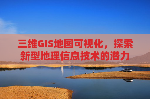 三维GIS地图可视化，探索新型地理信息技术的潜力