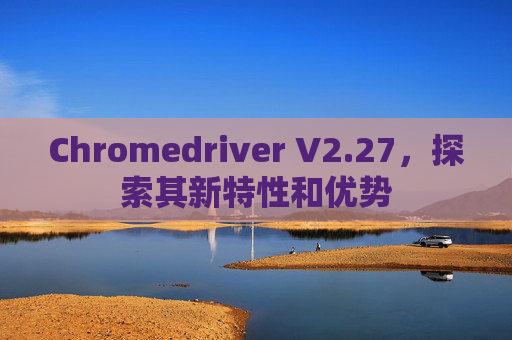 Chromedriver V2.27，探索其新特性和优势